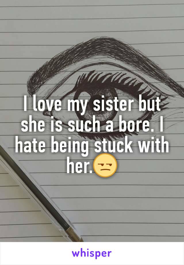 I love my sister but she is such a bore. I hate being stuck with her.😒