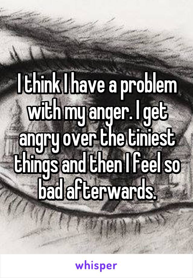 I think I have a problem with my anger. I get angry over the tiniest things and then I feel so bad afterwards.