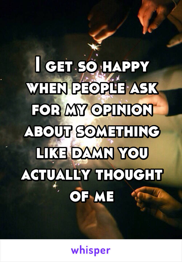 I get so happy when people ask for my opinion about something like damn you actually thought of me