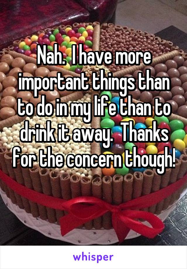 Nah.  I have more important things than to do in my life than to drink it away.  Thanks for the concern though! 
