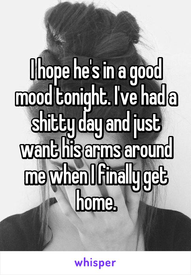 I hope he's in a good mood tonight. I've had a shitty day and just want his arms around me when I finally get home.