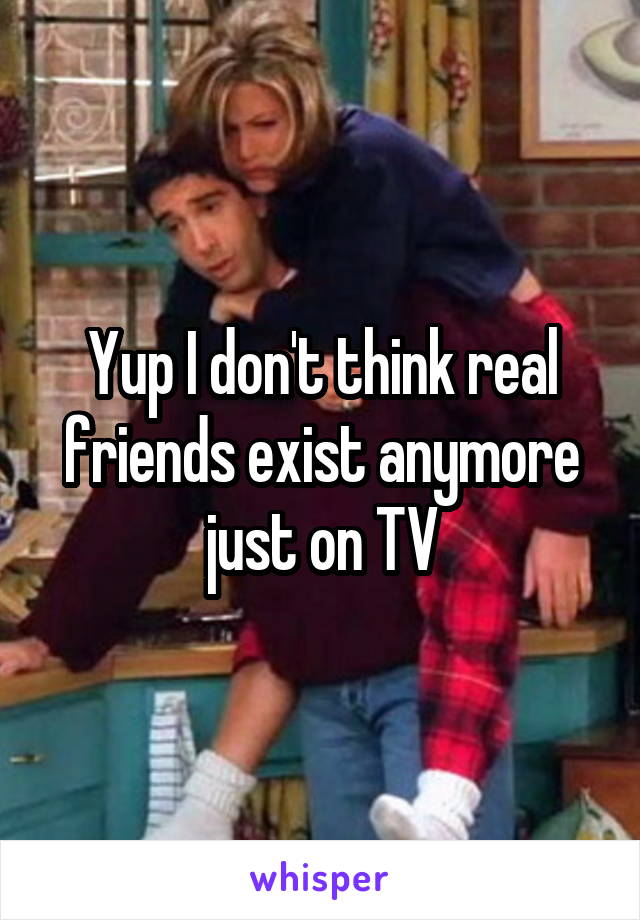 Yup I don't think real friends exist anymore just on TV