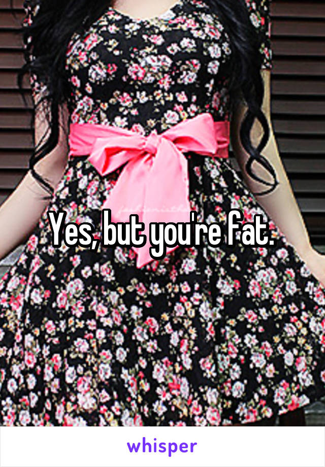 Yes, but you're fat. 