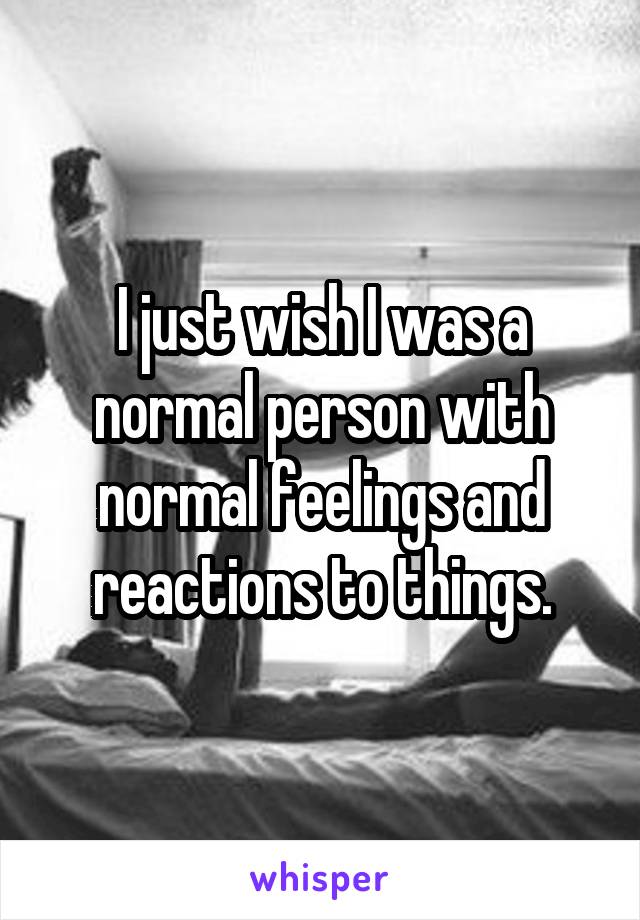 I just wish I was a normal person with normal feelings and reactions to things.