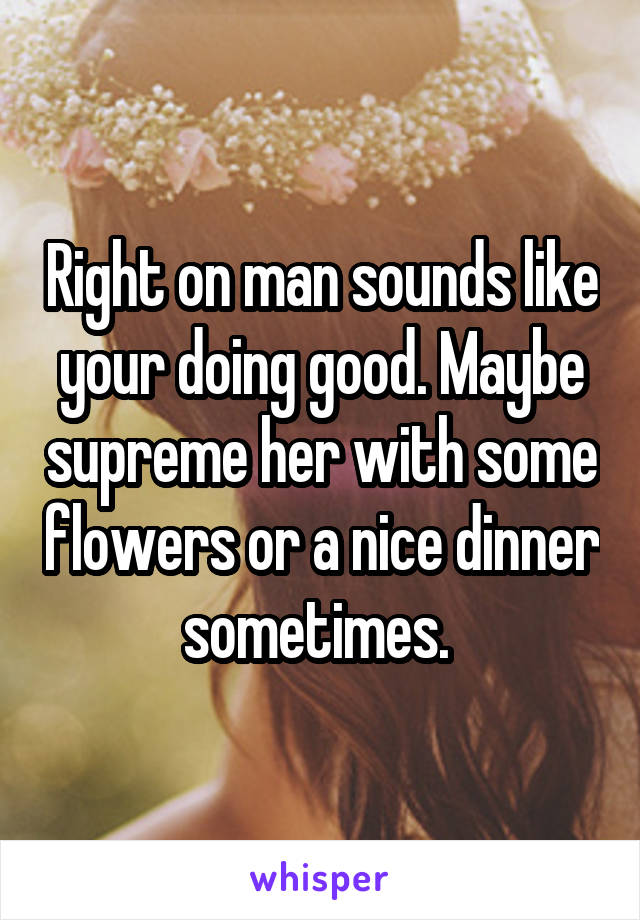 Right on man sounds like your doing good. Maybe supreme her with some flowers or a nice dinner sometimes. 
