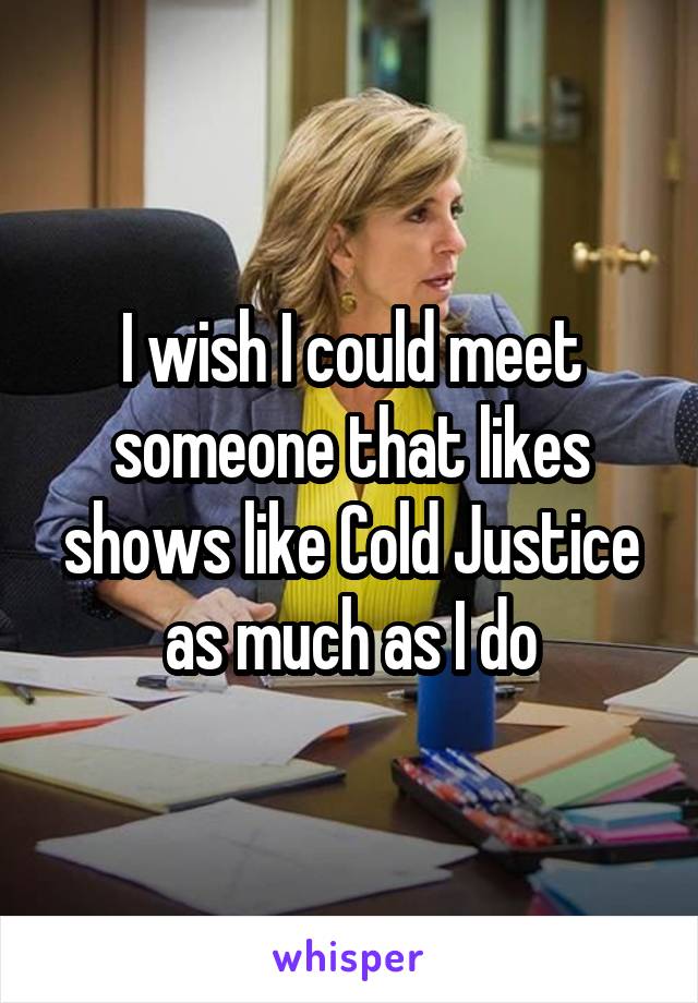 I wish I could meet someone that likes shows like Cold Justice as much as I do