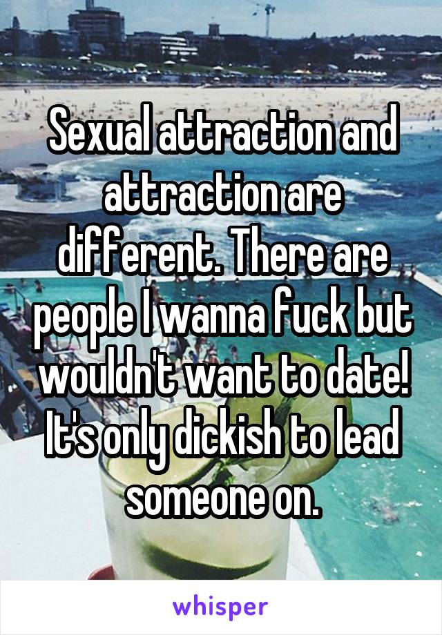 Sexual attraction and attraction are different. There are people I wanna fuck but wouldn't want to date! It's only dickish to lead someone on.