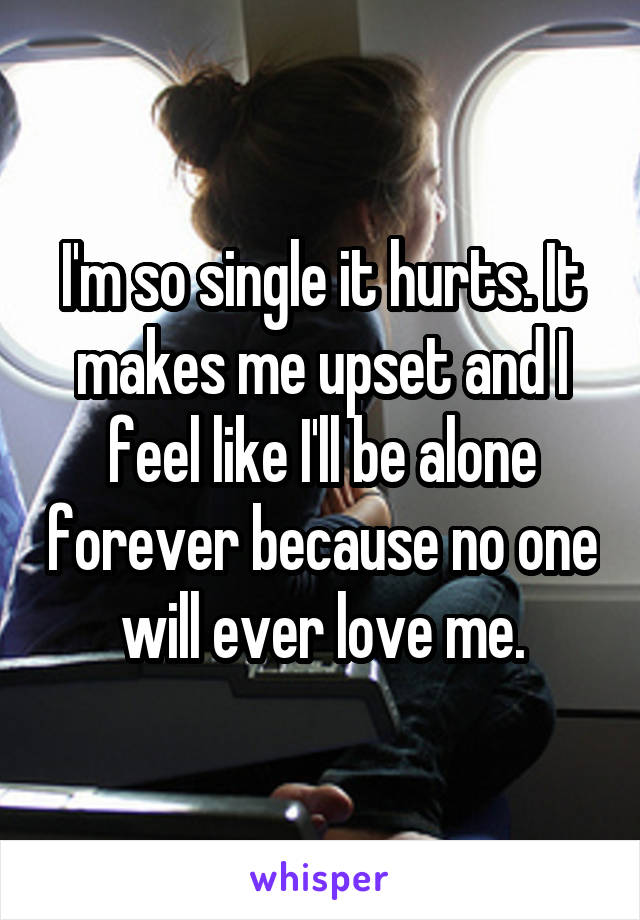 I'm so single it hurts. It makes me upset and I feel like I'll be alone forever because no one will ever love me.