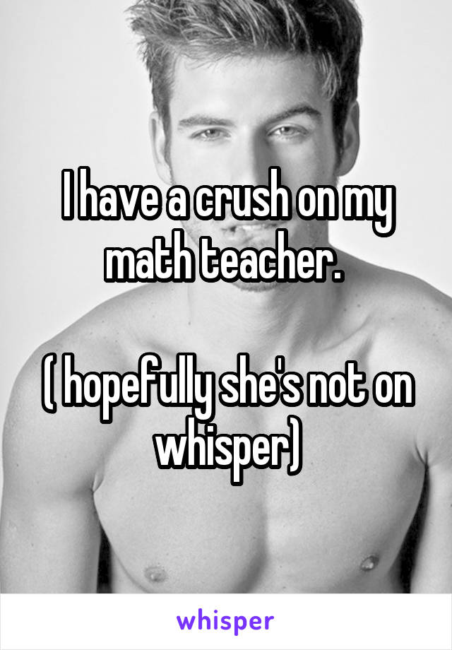 I have a crush on my math teacher. 

( hopefully she's not on whisper)