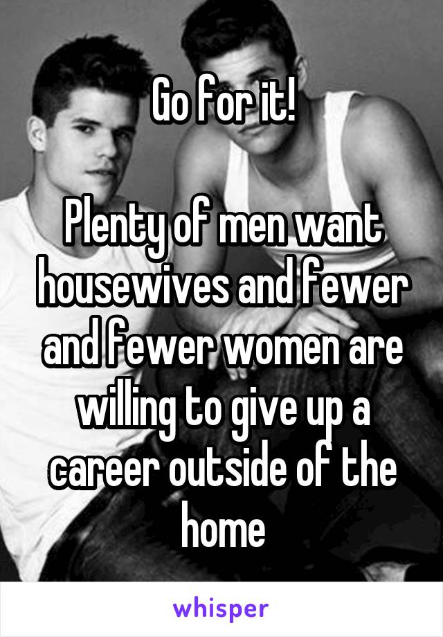 Go for it!

Plenty of men want housewives and fewer and fewer women are willing to give up a career outside of the home
