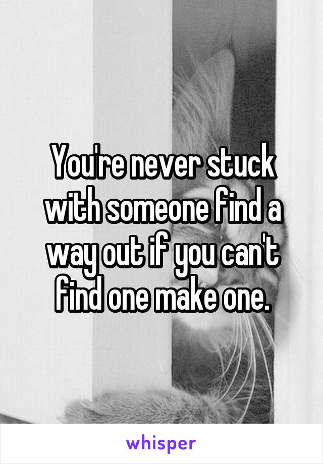 You're never stuck with someone find a way out if you can't find one make one.