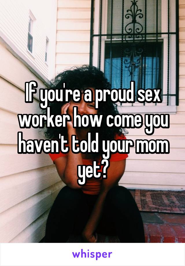 If you're a proud sex worker how come you haven't told your mom yet?
