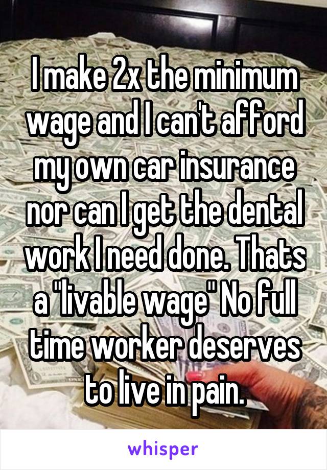 I make 2x the minimum wage and I can't afford my own car insurance nor can I get the dental work I need done. Thats a "livable wage" No full time worker deserves to live in pain.