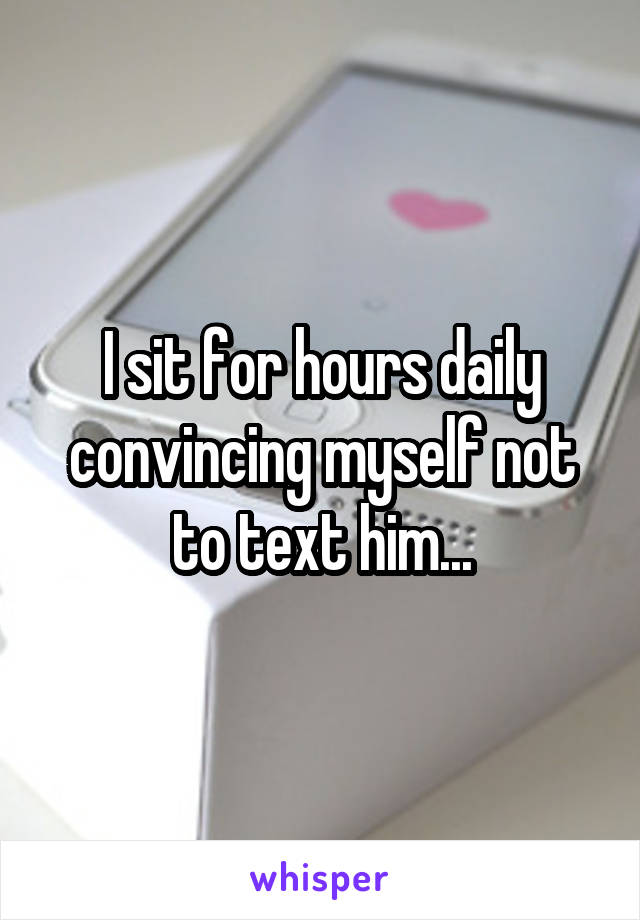 I sit for hours daily convincing myself not to text him...