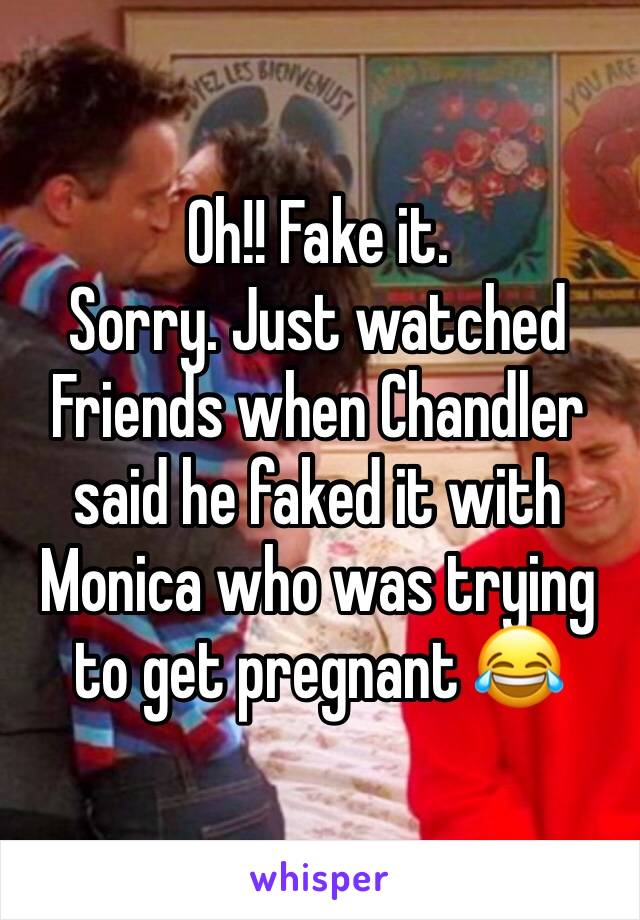 Oh!! Fake it.
Sorry. Just watched Friends when Chandler said he faked it with Monica who was trying to get pregnant 😂