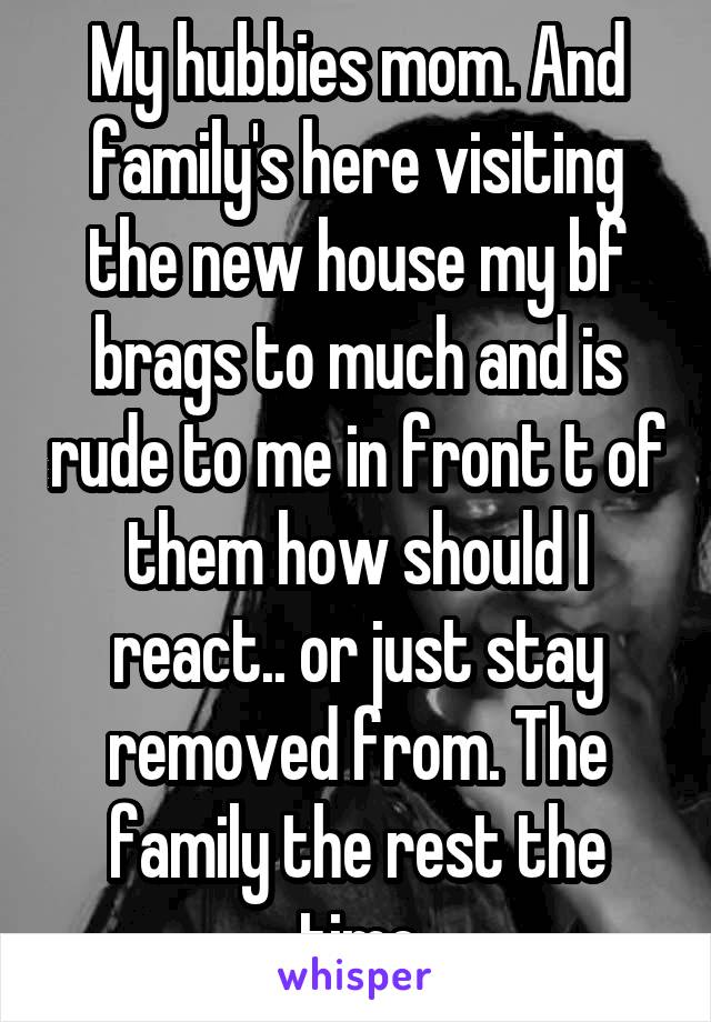 My hubbies mom. And family's here visiting the new house my bf brags to much and is rude to me in front t of them how should I react.. or just stay removed from. The family the rest the time