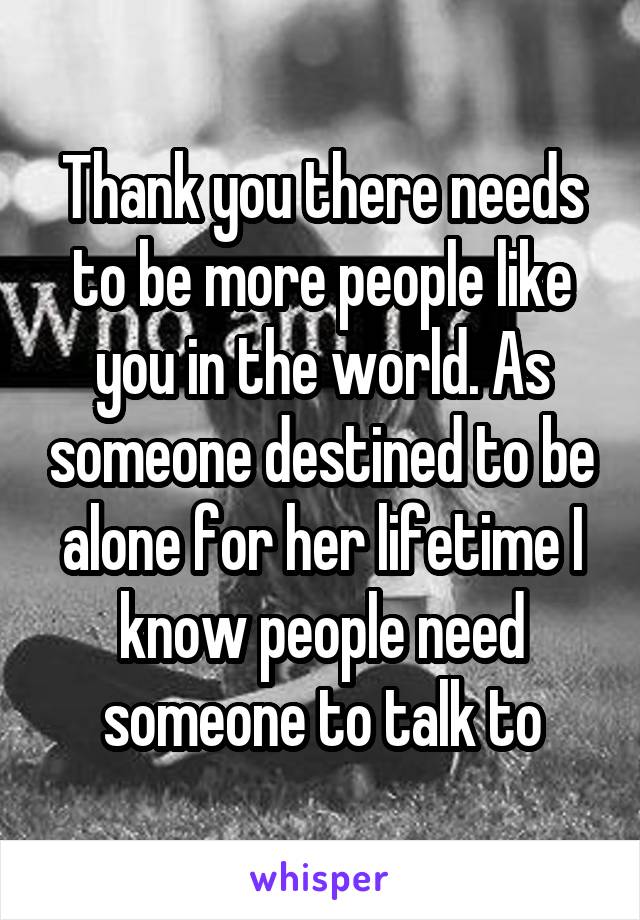 Thank you there needs to be more people like you in the world. As someone destined to be alone for her lifetime I know people need someone to talk to