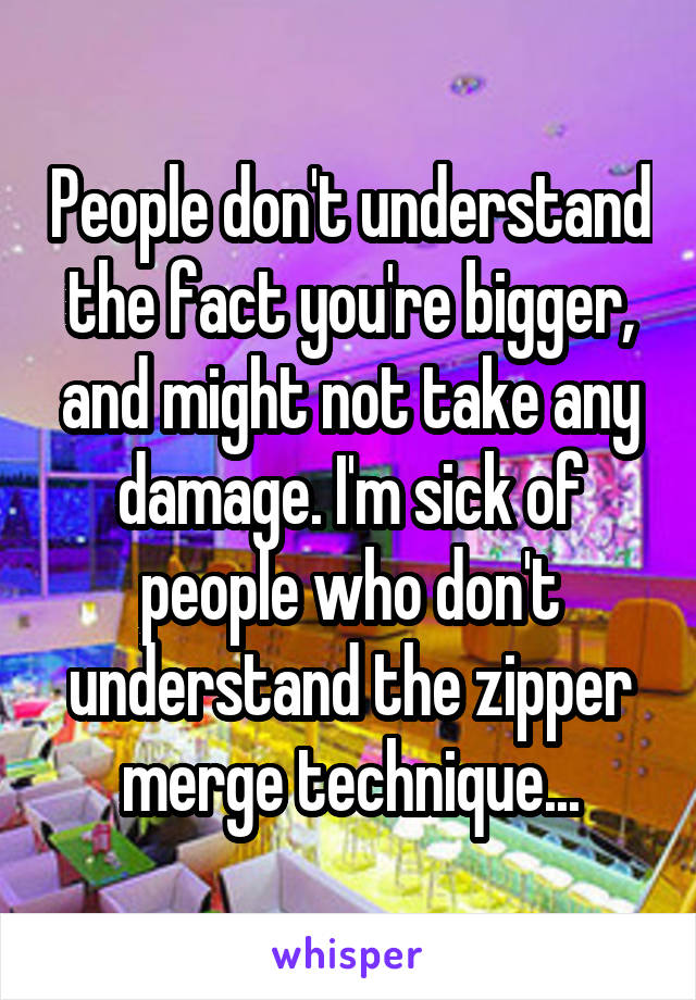 People don't understand the fact you're bigger, and might not take any damage. I'm sick of people who don't understand the zipper merge technique...