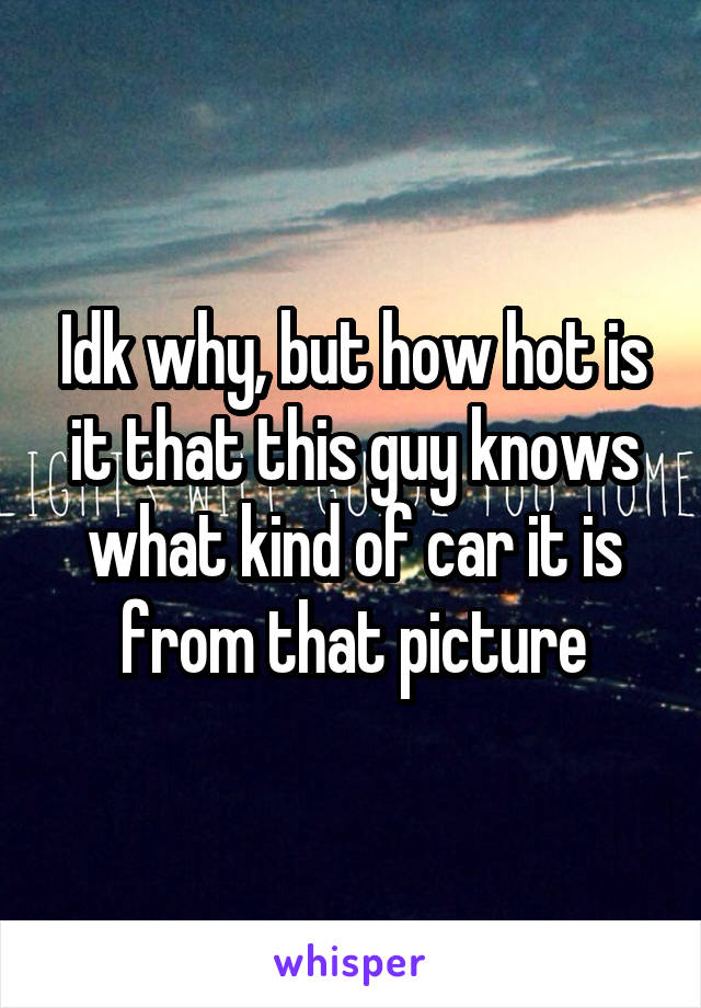 Idk why, but how hot is it that this guy knows what kind of car it is from that picture