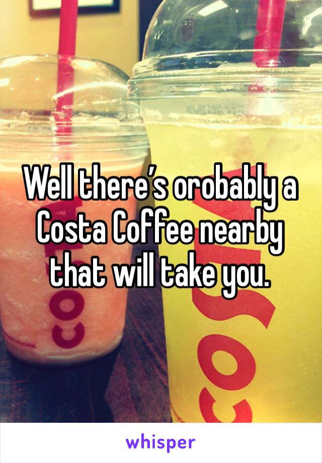 Well there’s orobably a Costa Coffee nearby that will take you. 
