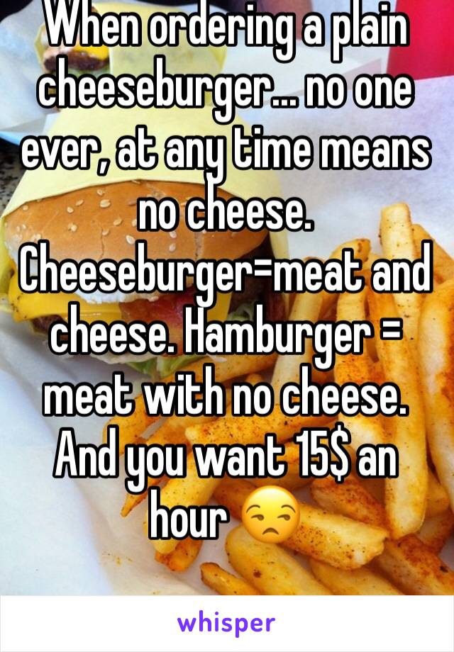 When ordering a plain cheeseburger... no one ever, at any time means no cheese. Cheeseburger=meat and cheese. Hamburger = meat with no cheese. And you want 15$ an hour 😒