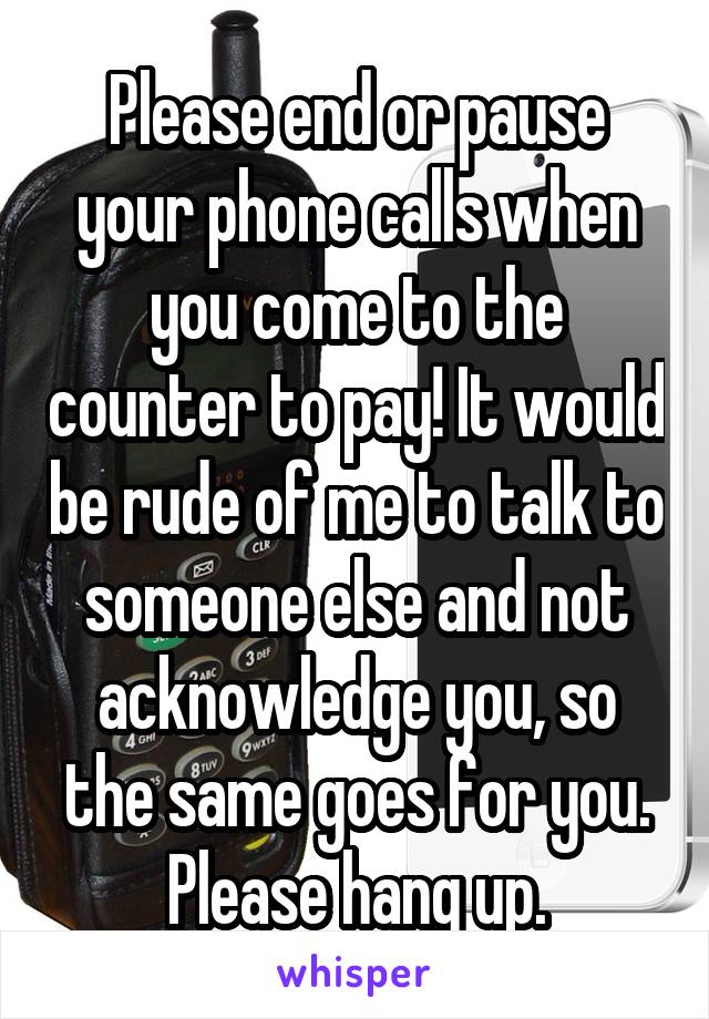 Please end or pause your phone calls when you come to the counter to pay! It would be rude of me to talk to someone else and not acknowledge you, so the same goes for you. Please hang up.