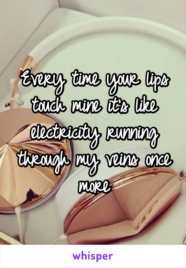 Every time your lips touch mine it's like electricity running through my veins once more