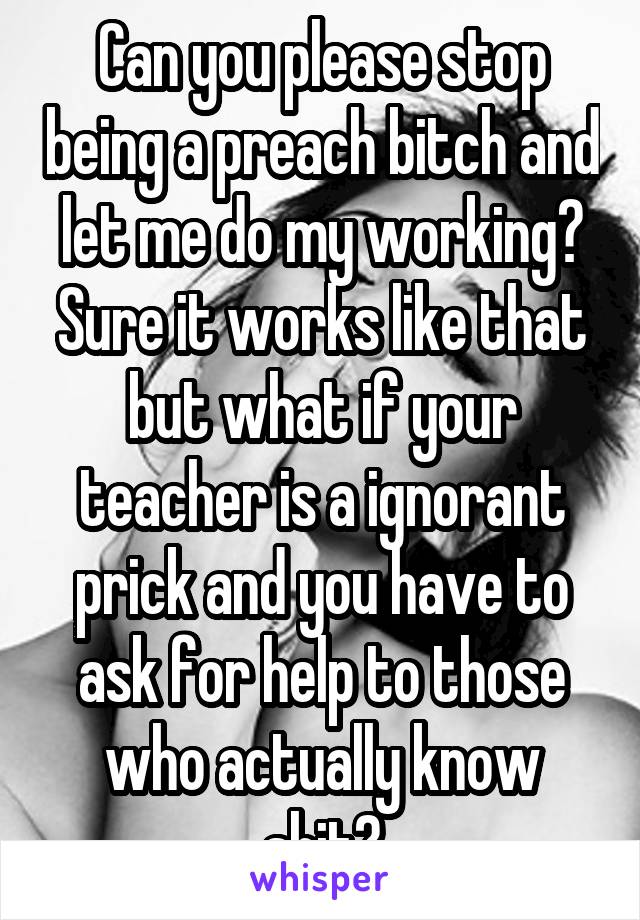 Can you please stop being a preach bitch and let me do my working? Sure it works like that but what if your teacher is a ignorant prick and you have to ask for help to those who actually know shit?