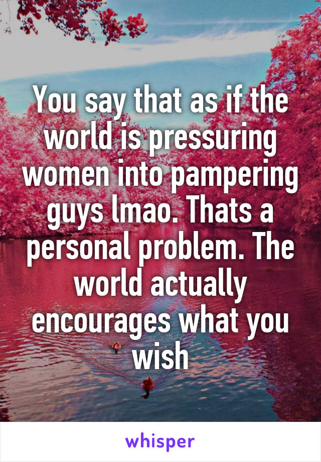 You say that as if the world is pressuring women into pampering guys lmao. Thats a personal problem. The world actually encourages what you wish
