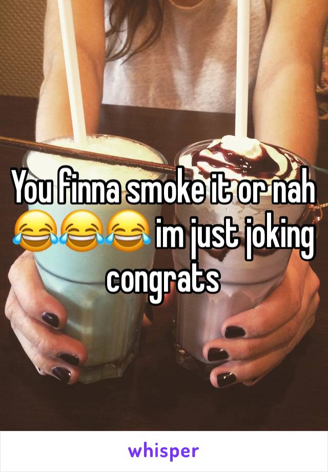 You finna smoke it or nah 😂😂😂 im just joking congrats