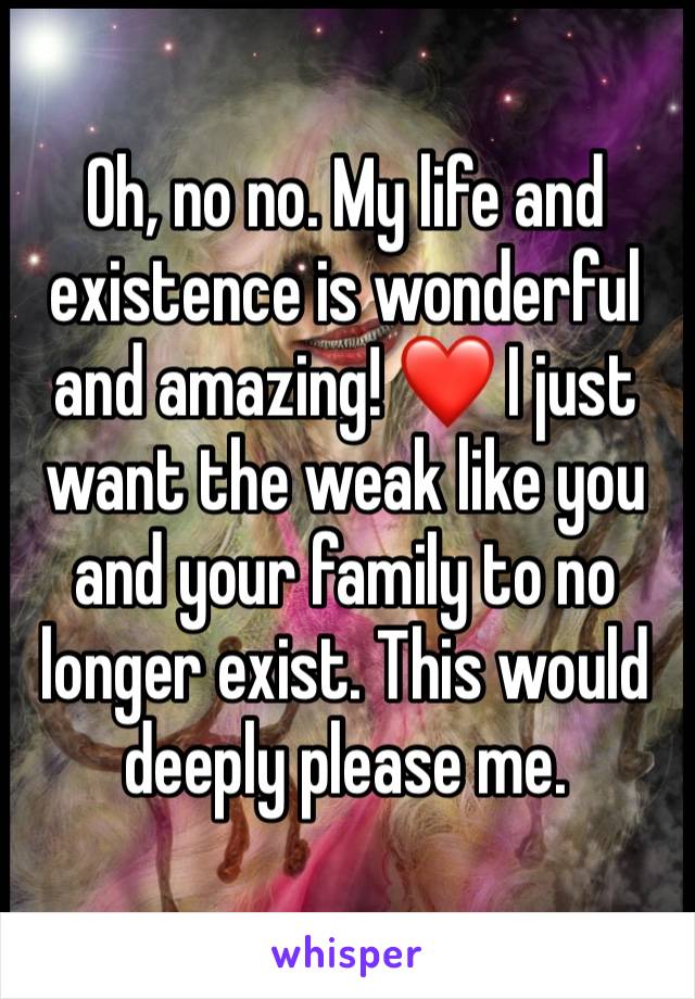 Oh, no no. My life and existence is wonderful and amazing! ❤️ I just want the weak like you and your family to no longer exist. This would deeply please me.