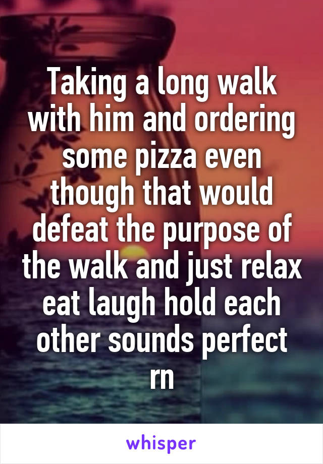 Taking a long walk with him and ordering some pizza even though that would defeat the purpose of the walk and just relax eat laugh hold each other sounds perfect rn