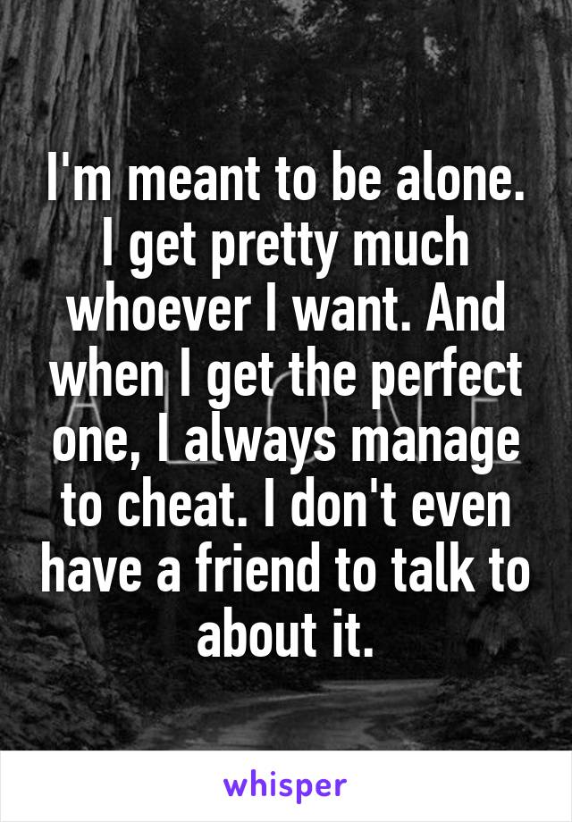 I'm meant to be alone. I get pretty much whoever I want. And when I get the perfect one, I always manage to cheat. I don't even have a friend to talk to about it.