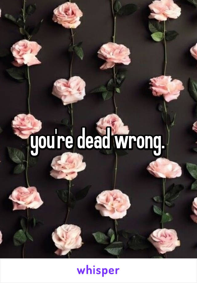 you're dead wrong. 