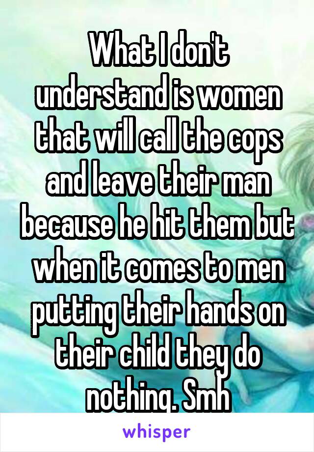 What I don't understand is women that will call the cops and leave their man because he hit them but when it comes to men putting their hands on their child they do nothing. Smh