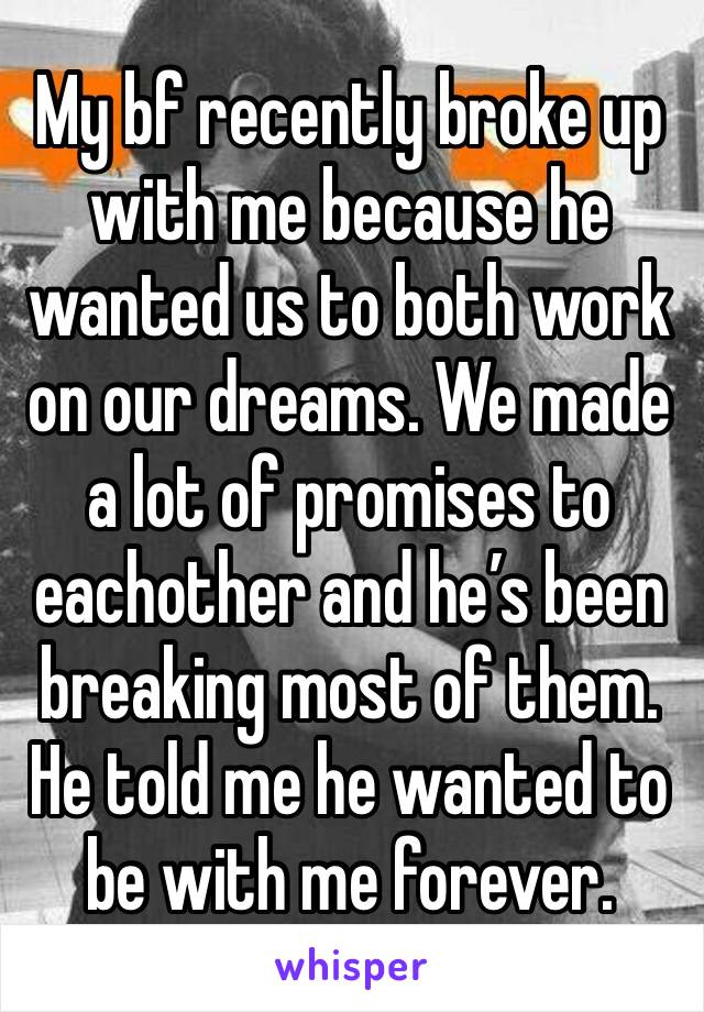 My bf recently broke up with me because he wanted us to both work on our dreams. We made a lot of promises to eachother and he’s been breaking most of them. He told me he wanted to be with me forever.