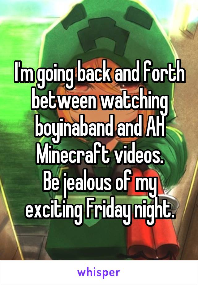I'm going back and forth between watching boyinaband and AH Minecraft videos.
Be jealous of my exciting Friday night.