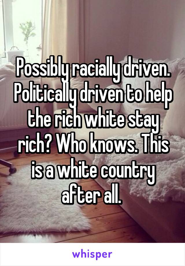 Possibly racially driven. Politically driven to help the rich white stay rich? Who knows. This is a white country after all. 