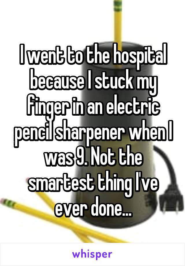 I went to the hospital because I stuck my finger in an electric pencil sharpener when I was 9. Not the smartest thing I've ever done...