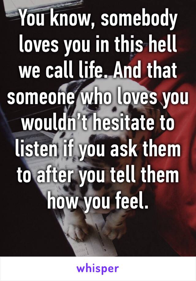 You know, somebody loves you in this hell we call life. And that someone who loves you wouldn’t hesitate to listen if you ask them to after you tell them how you feel.