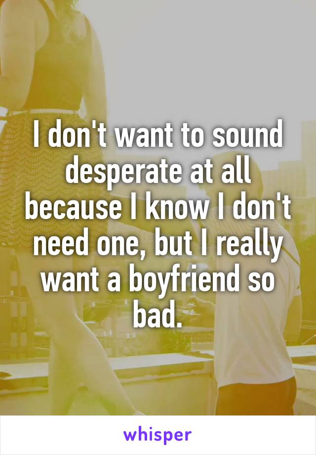 I don't want to sound desperate at all because I know I don't need one, but I really want a boyfriend so bad.