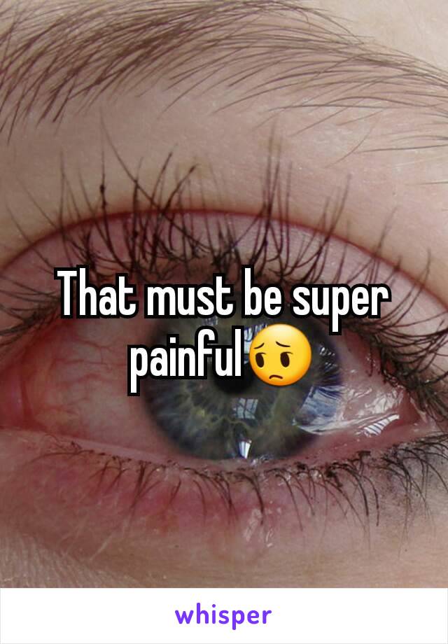 That must be super painful😔