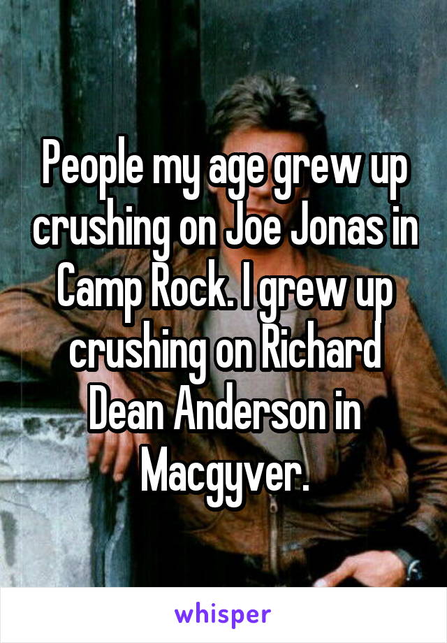 People my age grew up crushing on Joe Jonas in Camp Rock. I grew up crushing on Richard Dean Anderson in Macgyver.