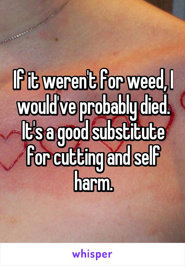 If it weren't for weed, I would've probably died. It's a good substitute for cutting and self harm.