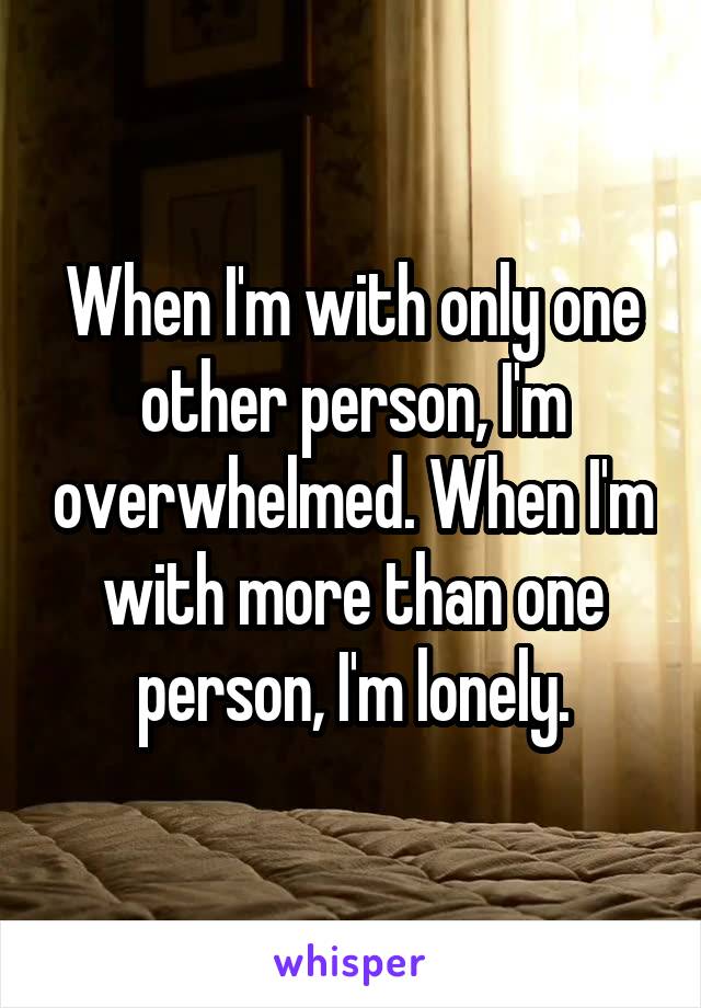 When I'm with only one other person, I'm overwhelmed. When I'm with more than one person, I'm lonely.