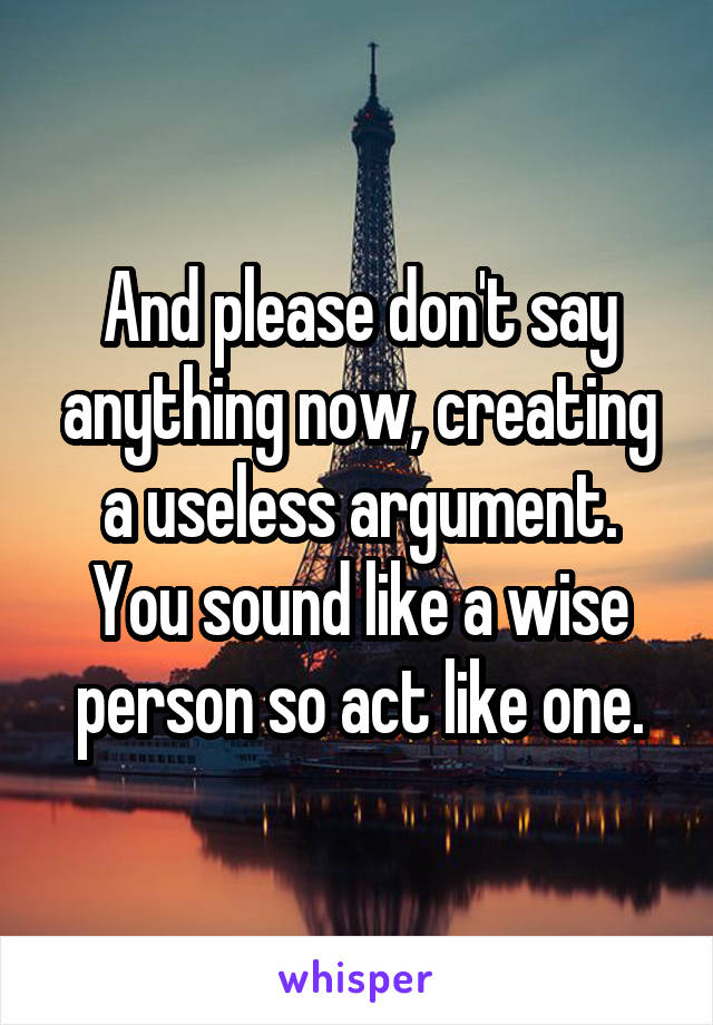 And please don't say anything now, creating a useless argument. You sound like a wise person so act like one.