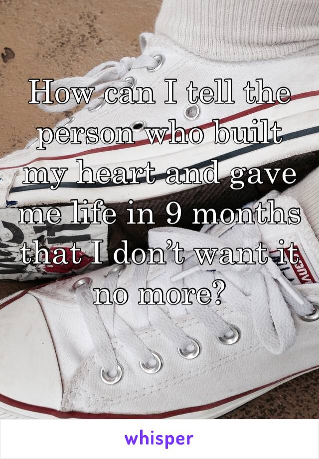 How can I tell the person who built my heart and gave me life in 9 months that I don’t want it no more? 