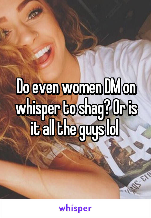 Do even women DM on whisper to shag? Or is it all the guys lol 