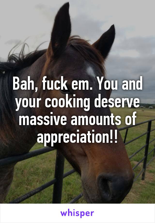 Bah, fuck em. You and your cooking deserve massive amounts of appreciation!!