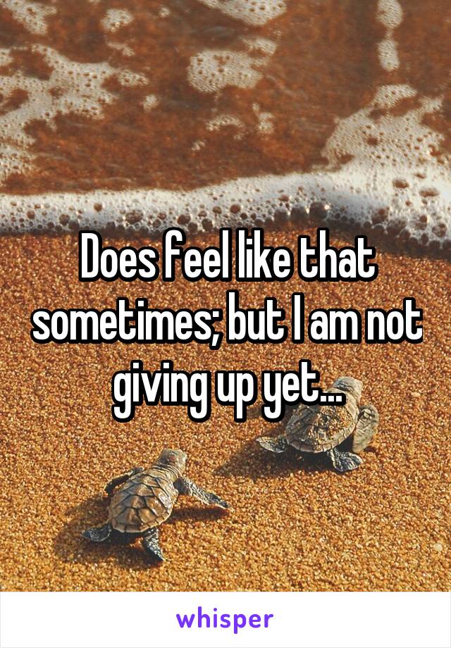 Does feel like that sometimes; but I am not giving up yet...